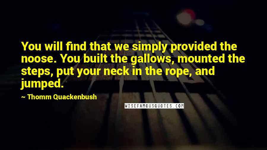 Thomm Quackenbush Quotes: You will find that we simply provided the noose. You built the gallows, mounted the steps, put your neck in the rope, and jumped.