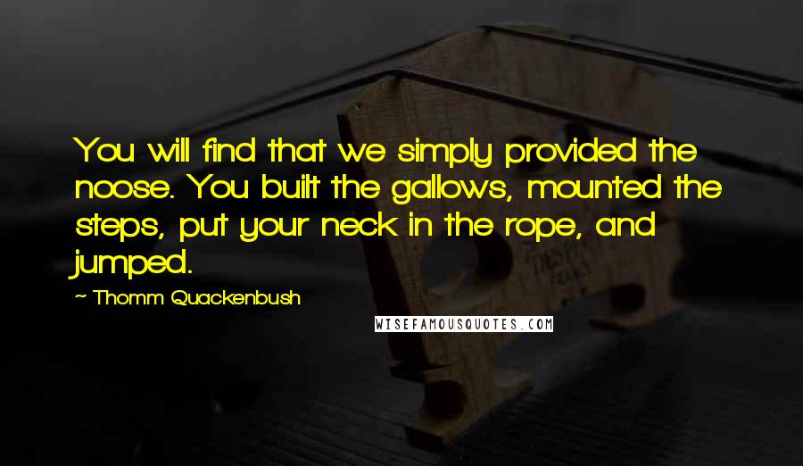 Thomm Quackenbush Quotes: You will find that we simply provided the noose. You built the gallows, mounted the steps, put your neck in the rope, and jumped.