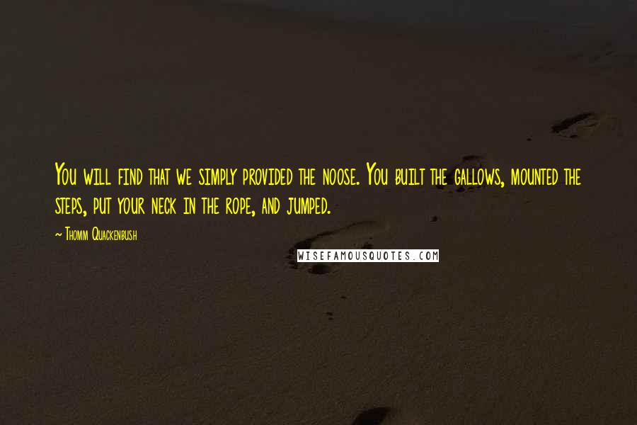 Thomm Quackenbush Quotes: You will find that we simply provided the noose. You built the gallows, mounted the steps, put your neck in the rope, and jumped.