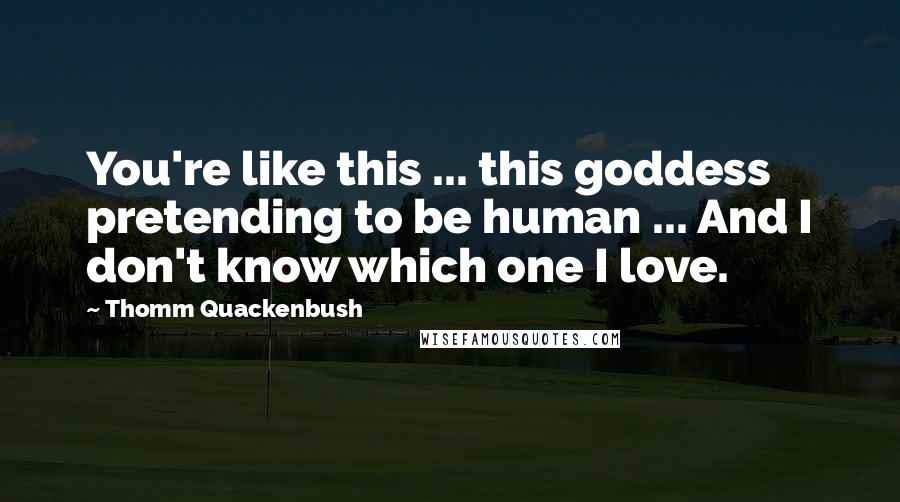 Thomm Quackenbush Quotes: You're like this ... this goddess pretending to be human ... And I don't know which one I love.