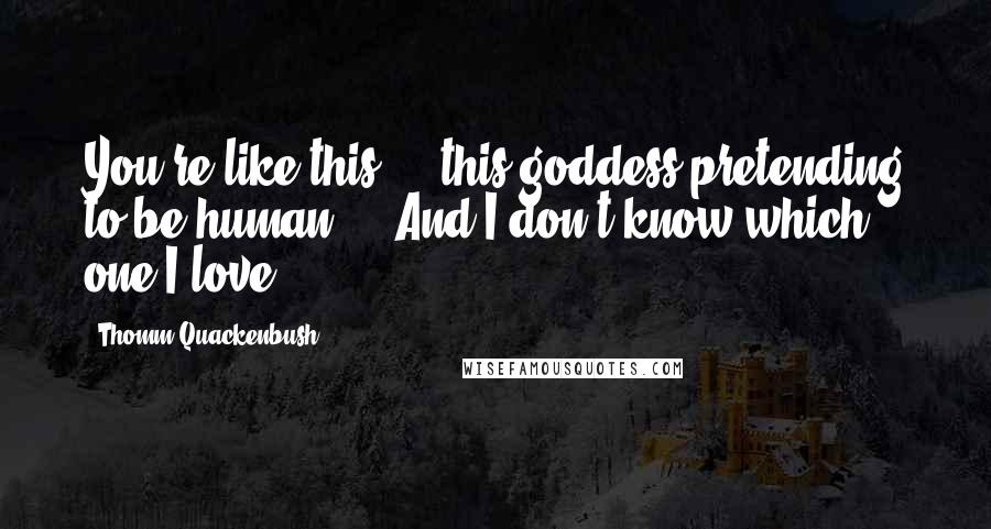 Thomm Quackenbush Quotes: You're like this ... this goddess pretending to be human ... And I don't know which one I love.