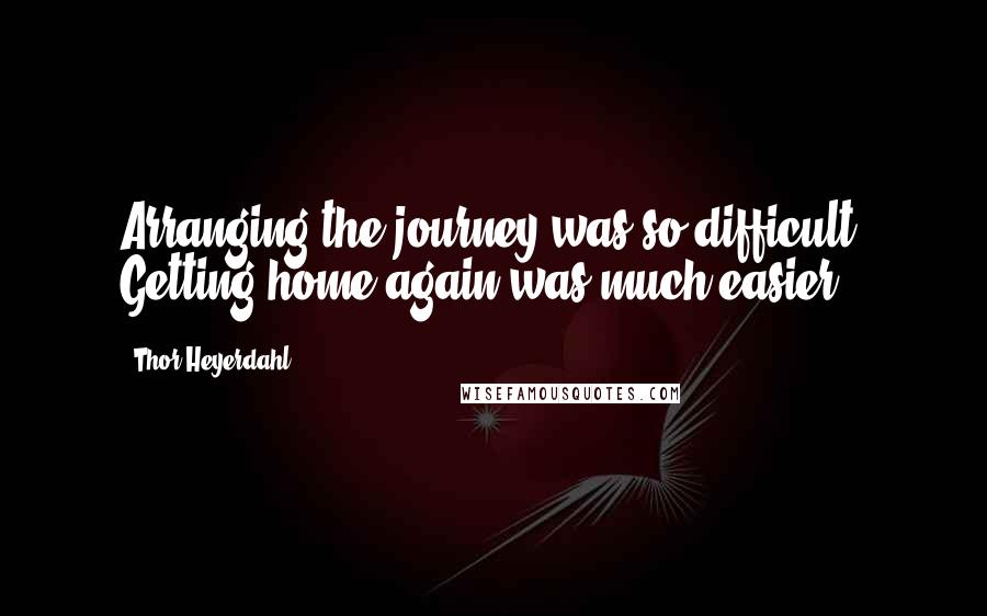 Thor Heyerdahl Quotes: Arranging the journey was so difficult. Getting home again was much easier.