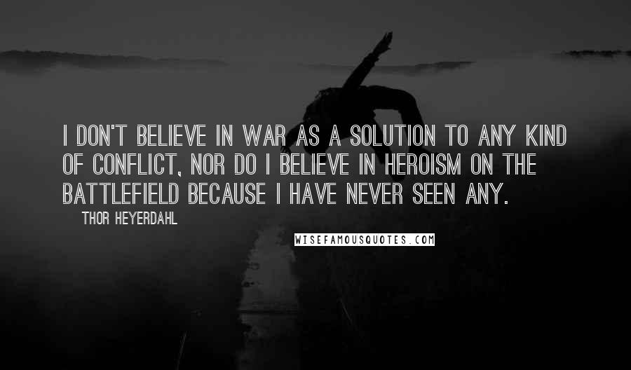 Thor Heyerdahl Quotes: I don't believe in war as a solution to any kind of conflict, nor do I believe in heroism on the battlefield because I have never seen any.