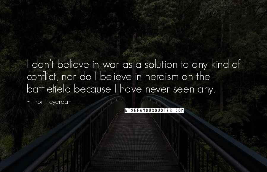 Thor Heyerdahl Quotes: I don't believe in war as a solution to any kind of conflict, nor do I believe in heroism on the battlefield because I have never seen any.