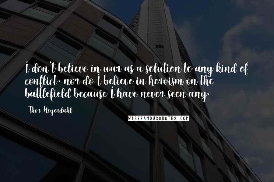 Thor Heyerdahl Quotes: I don't believe in war as a solution to any kind of conflict, nor do I believe in heroism on the battlefield because I have never seen any.