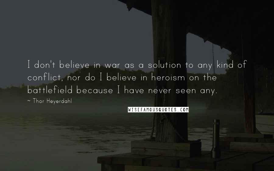 Thor Heyerdahl Quotes: I don't believe in war as a solution to any kind of conflict, nor do I believe in heroism on the battlefield because I have never seen any.