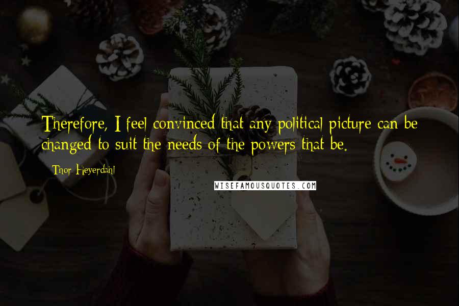 Thor Heyerdahl Quotes: Therefore, I feel convinced that any political picture can be changed to suit the needs of the powers that be.