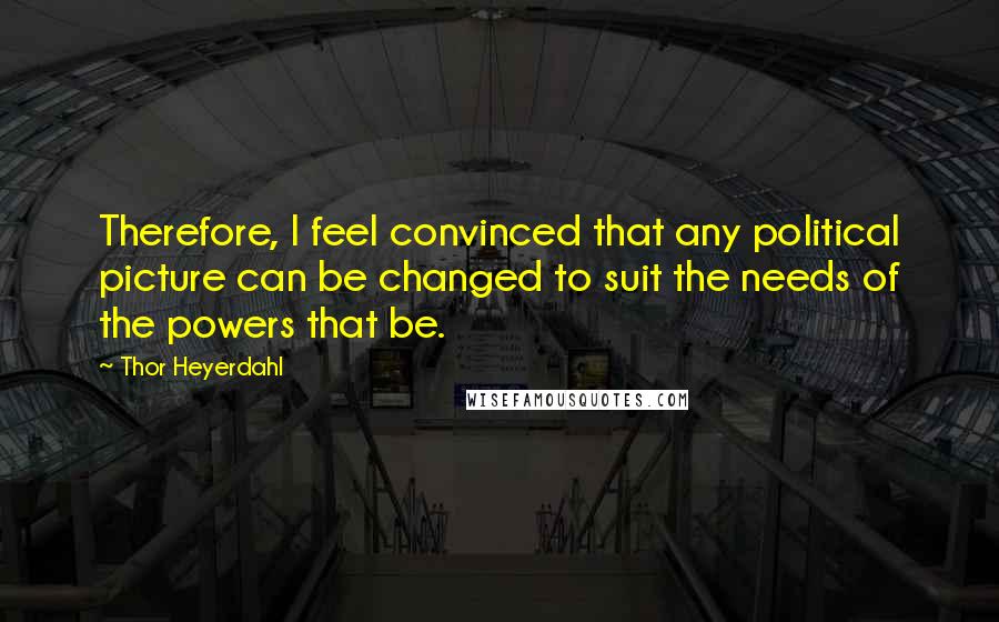 Thor Heyerdahl Quotes: Therefore, I feel convinced that any political picture can be changed to suit the needs of the powers that be.