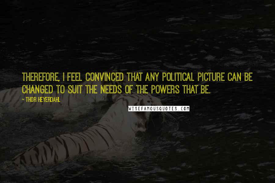 Thor Heyerdahl Quotes: Therefore, I feel convinced that any political picture can be changed to suit the needs of the powers that be.