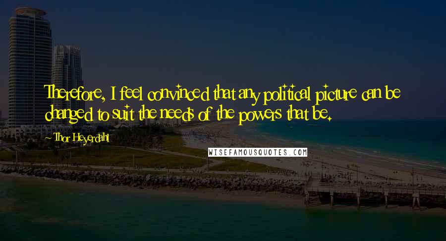 Thor Heyerdahl Quotes: Therefore, I feel convinced that any political picture can be changed to suit the needs of the powers that be.