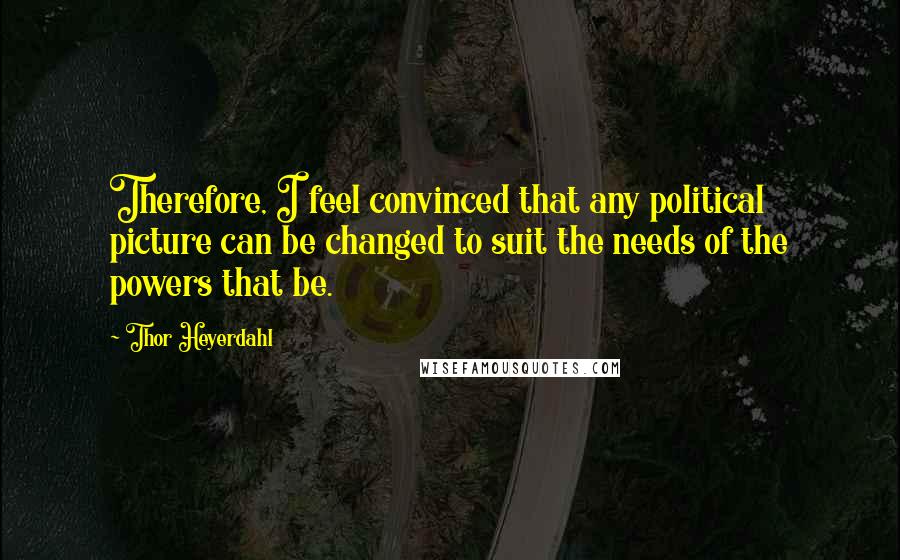 Thor Heyerdahl Quotes: Therefore, I feel convinced that any political picture can be changed to suit the needs of the powers that be.