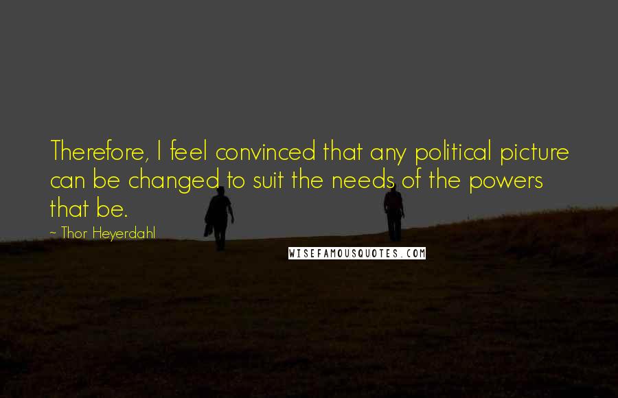 Thor Heyerdahl Quotes: Therefore, I feel convinced that any political picture can be changed to suit the needs of the powers that be.