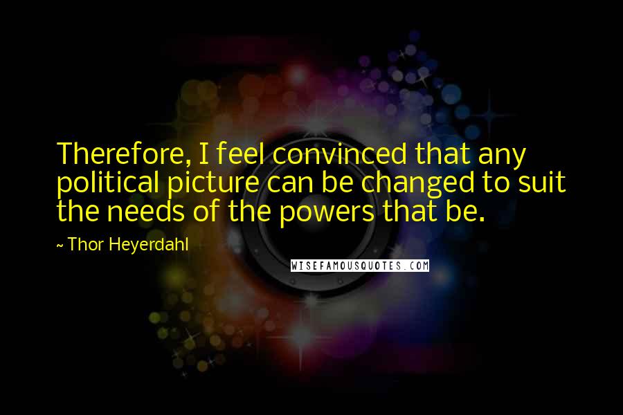 Thor Heyerdahl Quotes: Therefore, I feel convinced that any political picture can be changed to suit the needs of the powers that be.