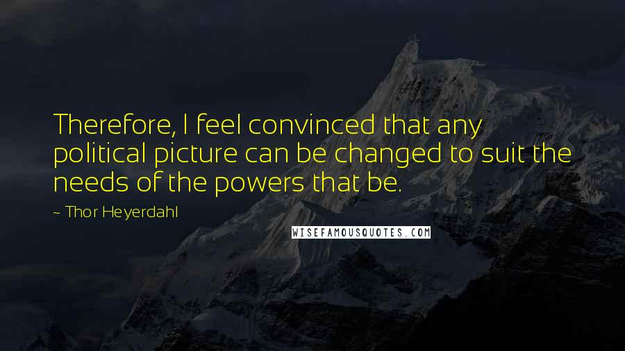 Thor Heyerdahl Quotes: Therefore, I feel convinced that any political picture can be changed to suit the needs of the powers that be.