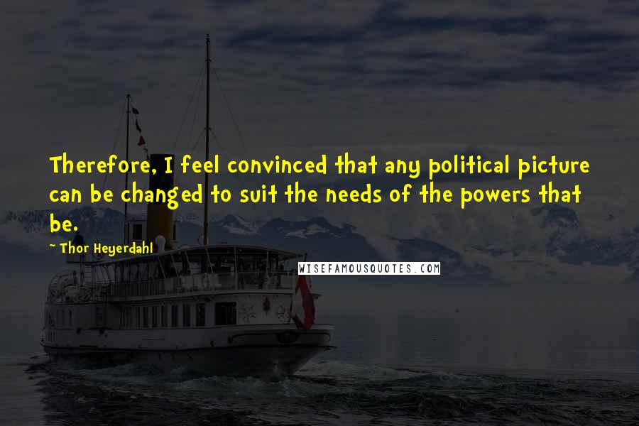 Thor Heyerdahl Quotes: Therefore, I feel convinced that any political picture can be changed to suit the needs of the powers that be.