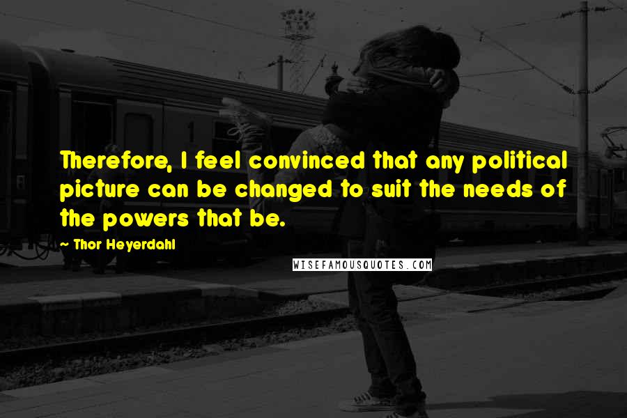 Thor Heyerdahl Quotes: Therefore, I feel convinced that any political picture can be changed to suit the needs of the powers that be.