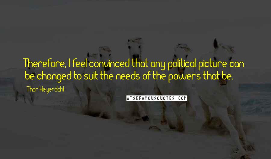 Thor Heyerdahl Quotes: Therefore, I feel convinced that any political picture can be changed to suit the needs of the powers that be.