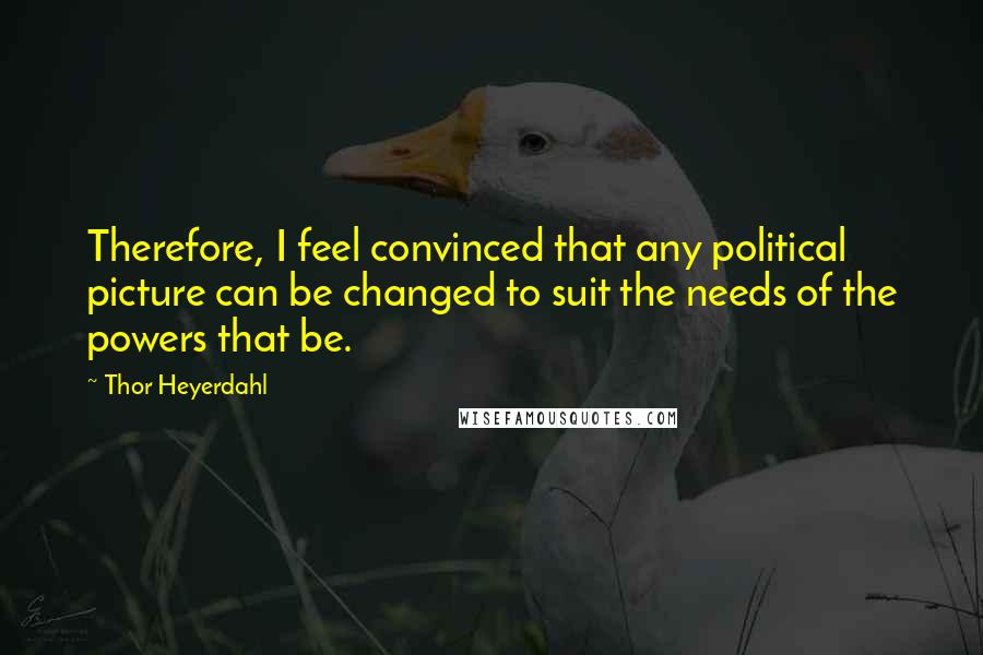 Thor Heyerdahl Quotes: Therefore, I feel convinced that any political picture can be changed to suit the needs of the powers that be.