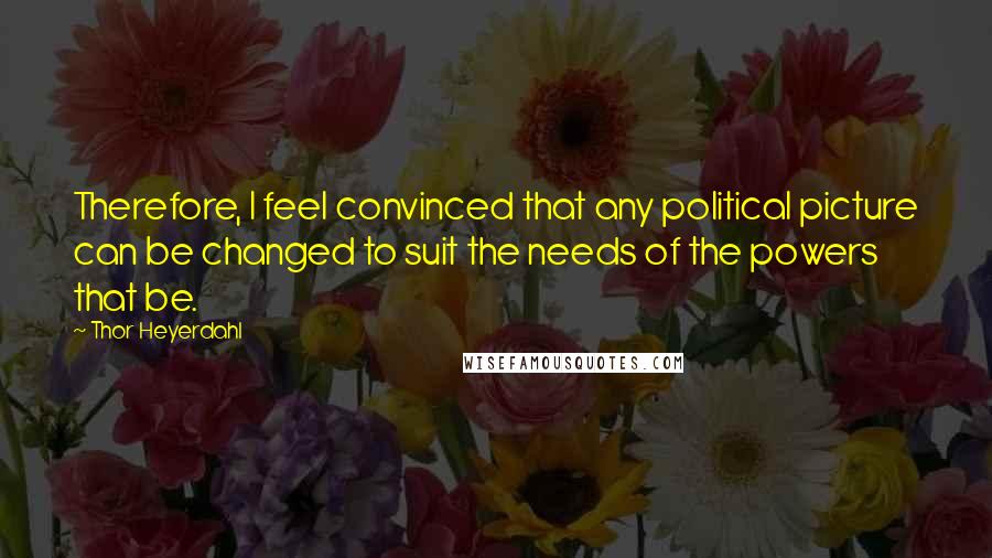 Thor Heyerdahl Quotes: Therefore, I feel convinced that any political picture can be changed to suit the needs of the powers that be.