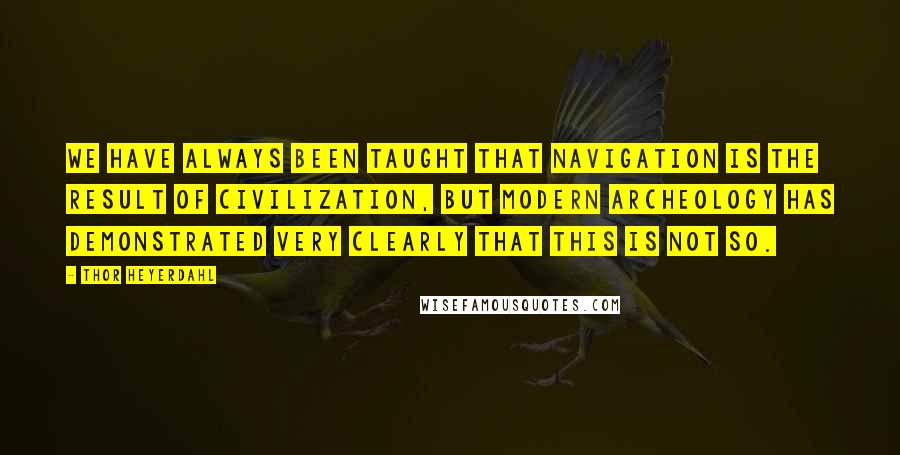 Thor Heyerdahl Quotes: We have always been taught that navigation is the result of civilization, but modern archeology has demonstrated very clearly that this is not so.