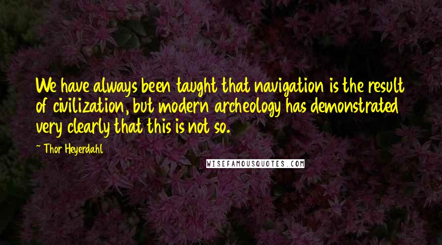 Thor Heyerdahl Quotes: We have always been taught that navigation is the result of civilization, but modern archeology has demonstrated very clearly that this is not so.