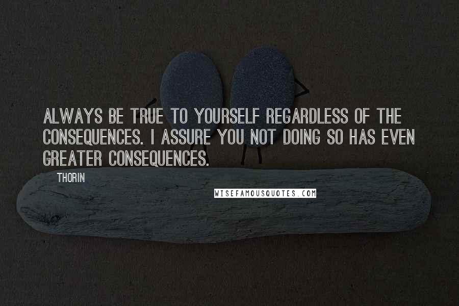 Thorin Quotes: Always be true to yourself regardless of the consequences. I assure you not doing so has even greater consequences.