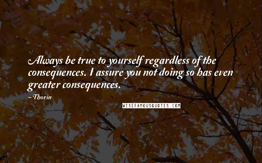 Thorin Quotes: Always be true to yourself regardless of the consequences. I assure you not doing so has even greater consequences.