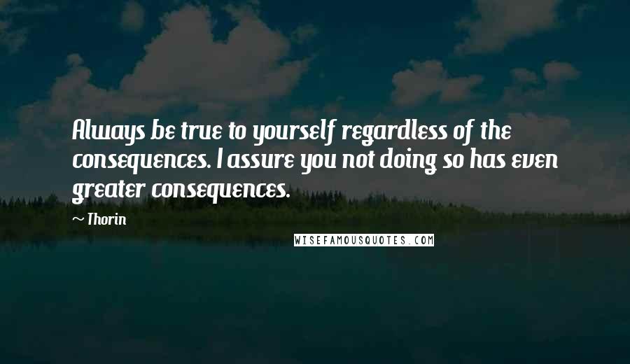 Thorin Quotes: Always be true to yourself regardless of the consequences. I assure you not doing so has even greater consequences.