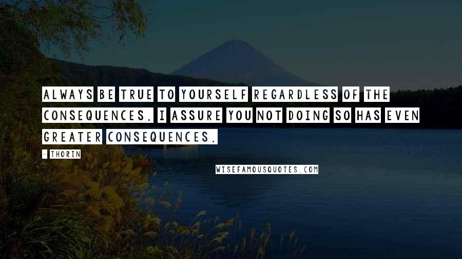 Thorin Quotes: Always be true to yourself regardless of the consequences. I assure you not doing so has even greater consequences.