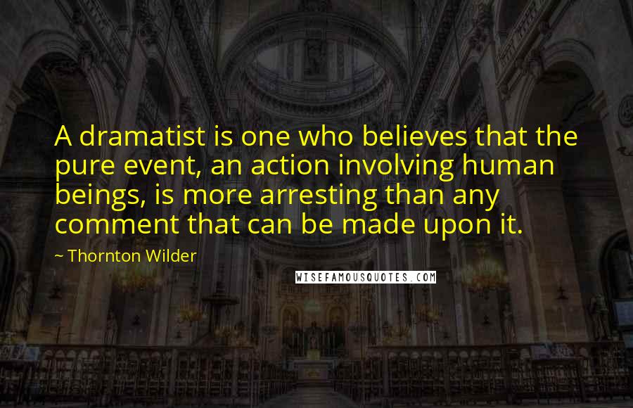 Thornton Wilder Quotes: A dramatist is one who believes that the pure event, an action involving human beings, is more arresting than any comment that can be made upon it.