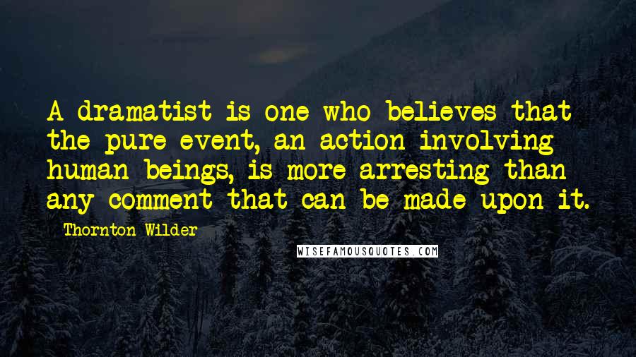 Thornton Wilder Quotes: A dramatist is one who believes that the pure event, an action involving human beings, is more arresting than any comment that can be made upon it.
