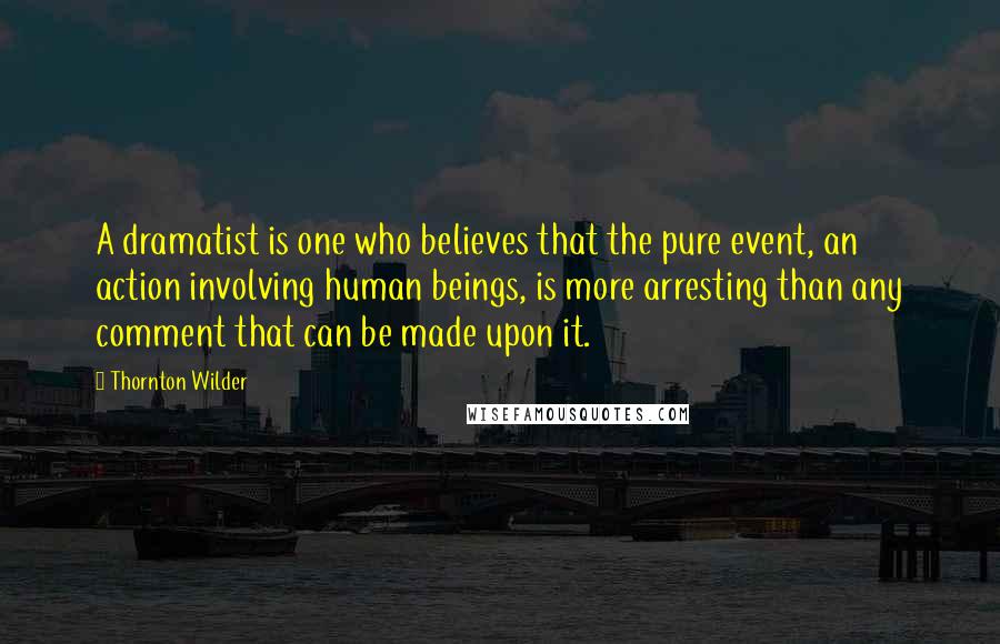 Thornton Wilder Quotes: A dramatist is one who believes that the pure event, an action involving human beings, is more arresting than any comment that can be made upon it.