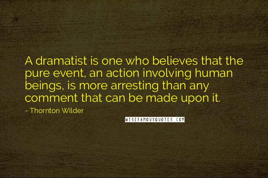 Thornton Wilder Quotes: A dramatist is one who believes that the pure event, an action involving human beings, is more arresting than any comment that can be made upon it.