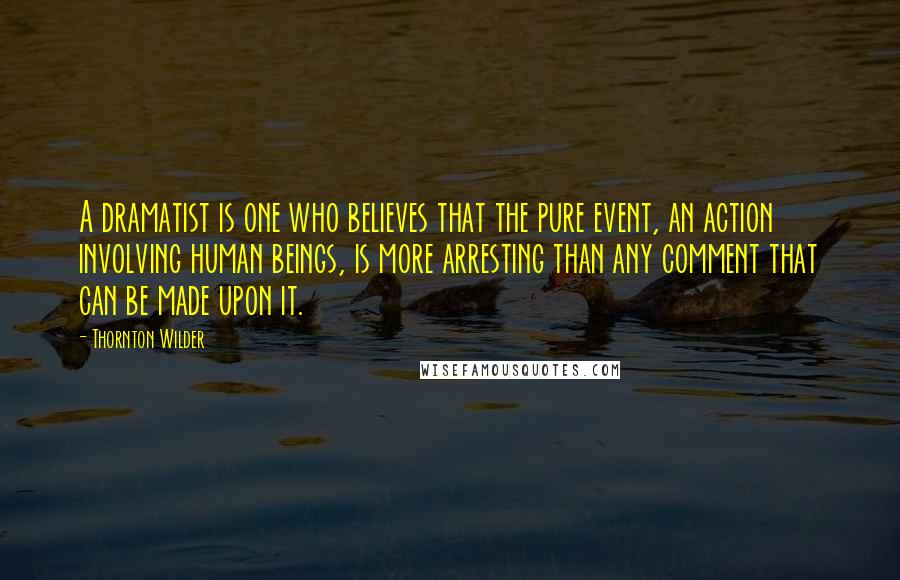 Thornton Wilder Quotes: A dramatist is one who believes that the pure event, an action involving human beings, is more arresting than any comment that can be made upon it.