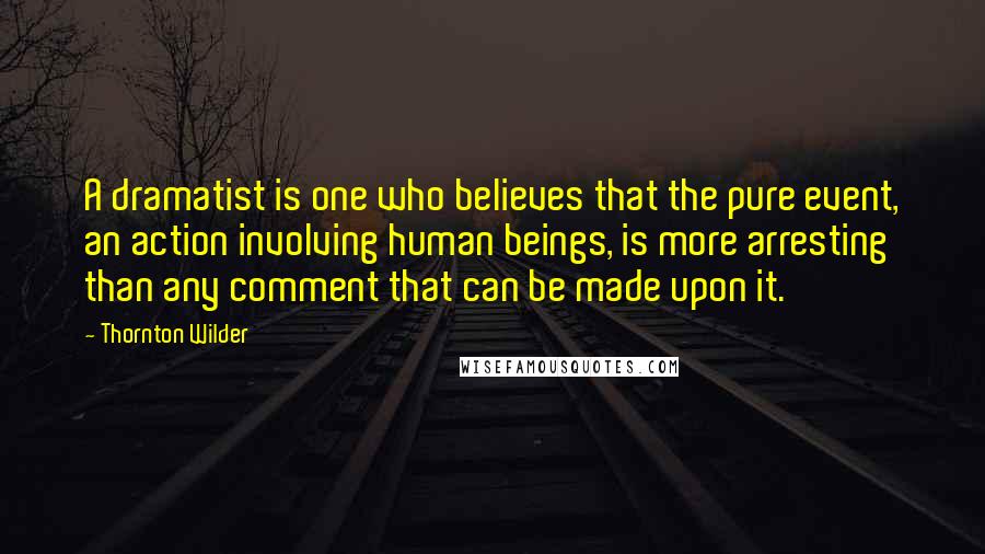 Thornton Wilder Quotes: A dramatist is one who believes that the pure event, an action involving human beings, is more arresting than any comment that can be made upon it.