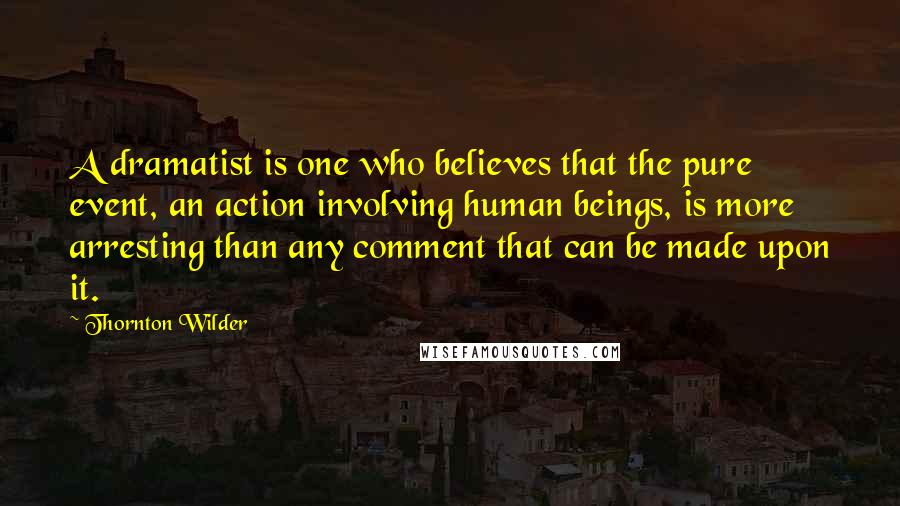 Thornton Wilder Quotes: A dramatist is one who believes that the pure event, an action involving human beings, is more arresting than any comment that can be made upon it.