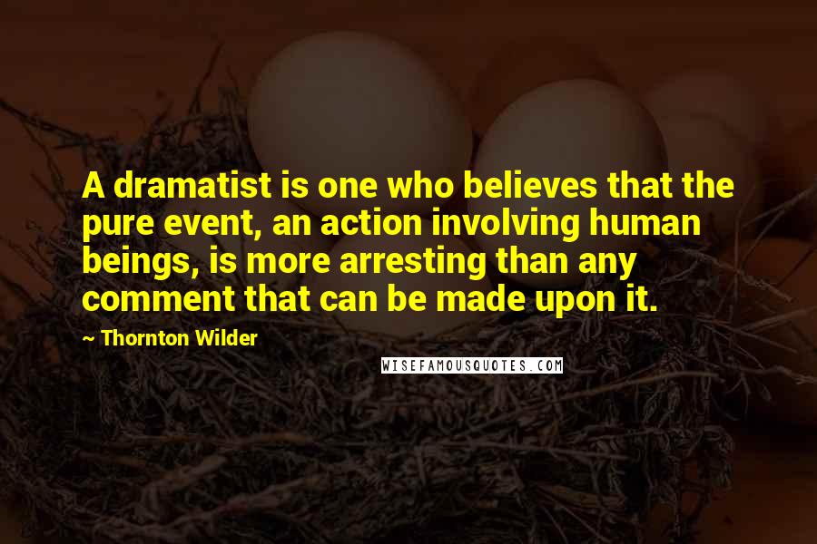 Thornton Wilder Quotes: A dramatist is one who believes that the pure event, an action involving human beings, is more arresting than any comment that can be made upon it.