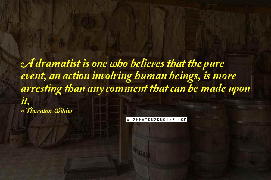 Thornton Wilder Quotes: A dramatist is one who believes that the pure event, an action involving human beings, is more arresting than any comment that can be made upon it.