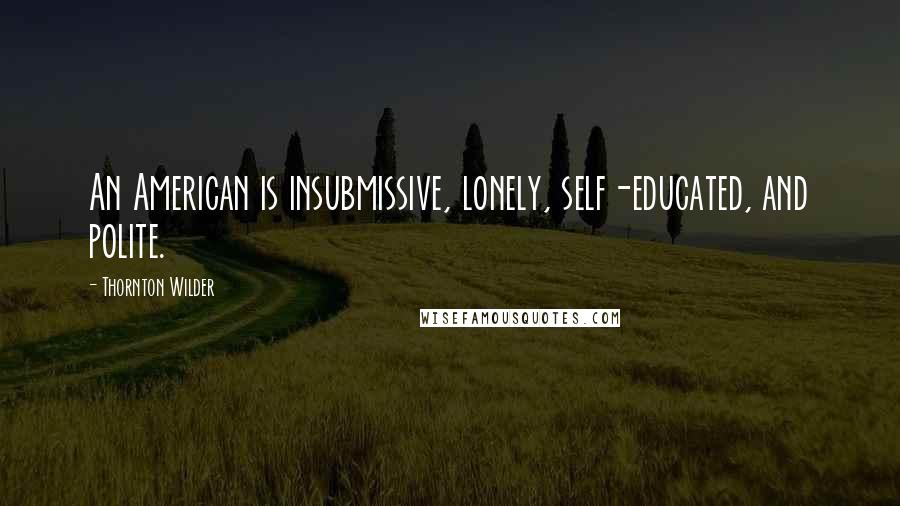 Thornton Wilder Quotes: An American is insubmissive, lonely, self-educated, and polite.