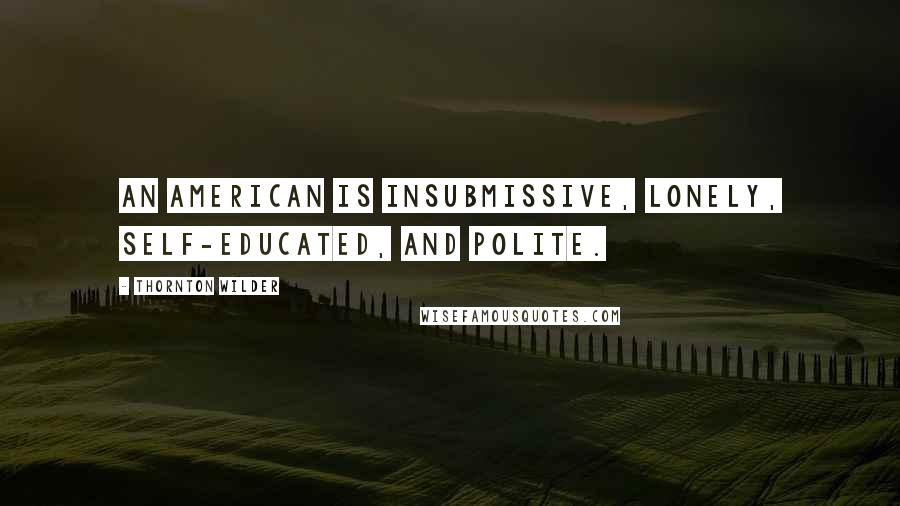 Thornton Wilder Quotes: An American is insubmissive, lonely, self-educated, and polite.