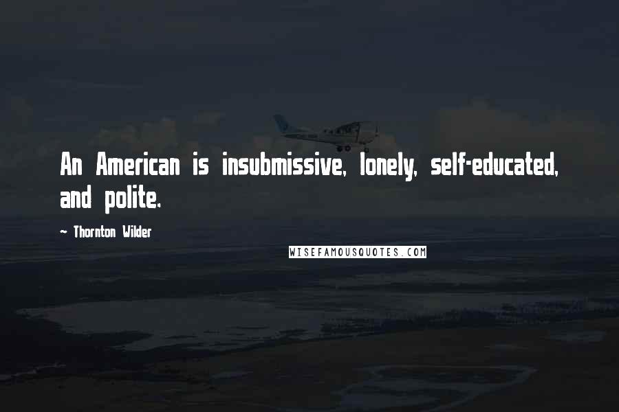 Thornton Wilder Quotes: An American is insubmissive, lonely, self-educated, and polite.