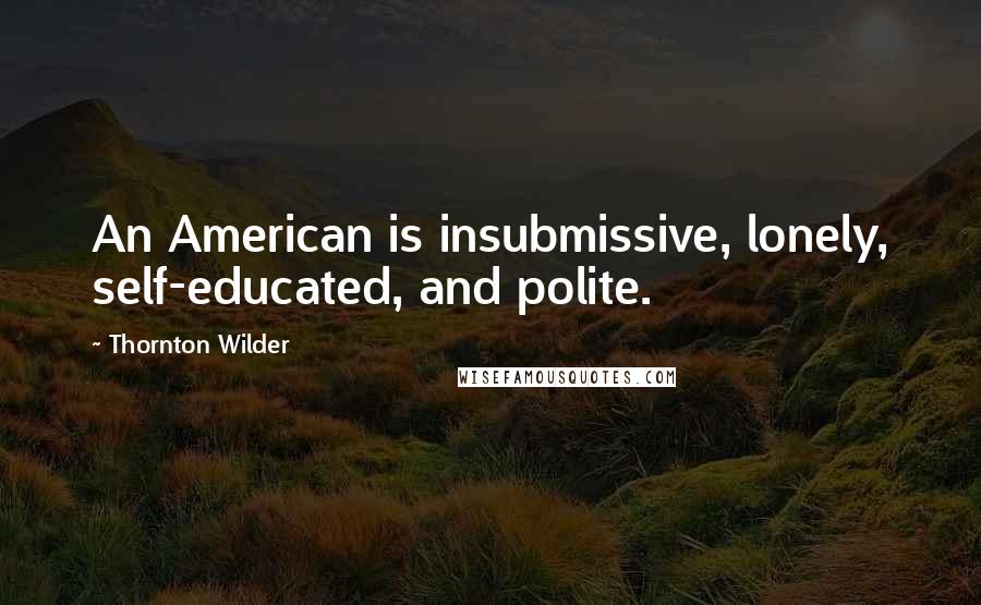 Thornton Wilder Quotes: An American is insubmissive, lonely, self-educated, and polite.