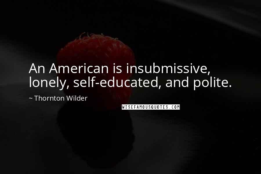 Thornton Wilder Quotes: An American is insubmissive, lonely, self-educated, and polite.