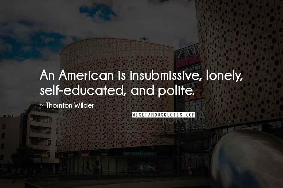 Thornton Wilder Quotes: An American is insubmissive, lonely, self-educated, and polite.