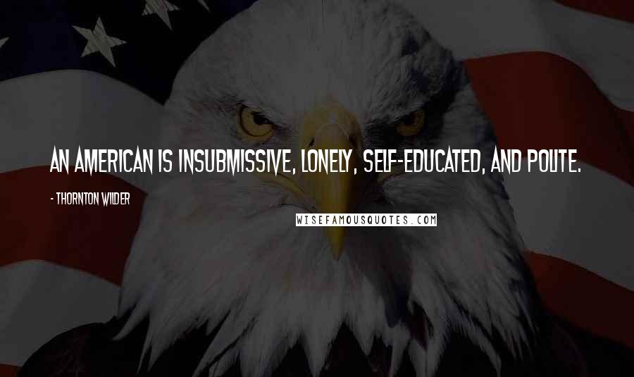 Thornton Wilder Quotes: An American is insubmissive, lonely, self-educated, and polite.