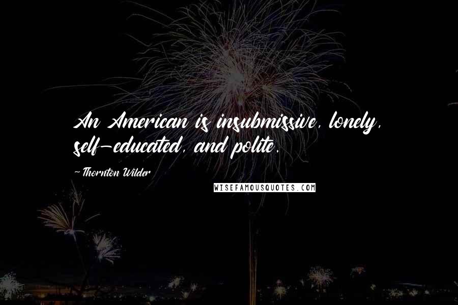 Thornton Wilder Quotes: An American is insubmissive, lonely, self-educated, and polite.