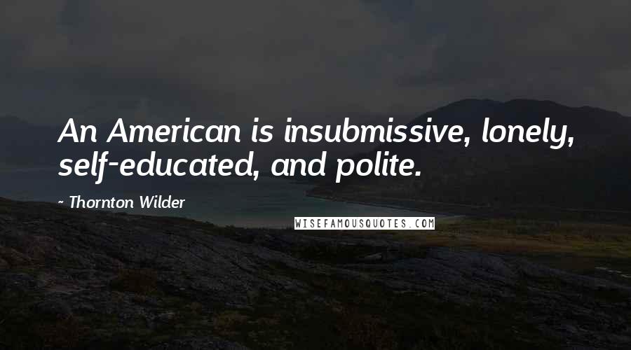 Thornton Wilder Quotes: An American is insubmissive, lonely, self-educated, and polite.