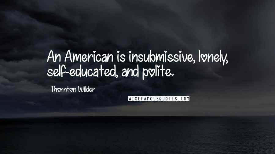 Thornton Wilder Quotes: An American is insubmissive, lonely, self-educated, and polite.