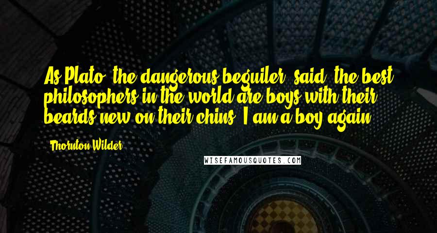 Thornton Wilder Quotes: As Plato, the dangerous beguiler, said: the best philosophers in the world are boys with their beards new on their chins; I am a boy again.