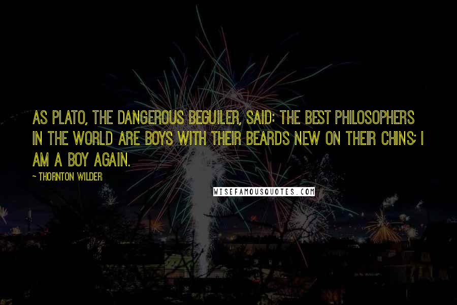 Thornton Wilder Quotes: As Plato, the dangerous beguiler, said: the best philosophers in the world are boys with their beards new on their chins; I am a boy again.